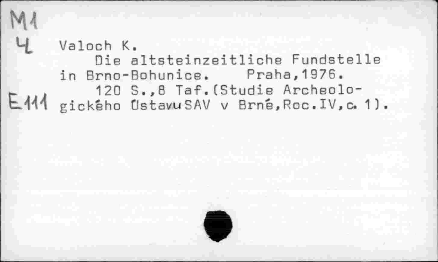 ﻿MA
4
L444
Valoch K.
Die altsteinzeitliche Fundstelle in Brno-Bohunice. Praha,1976.
120 S.,0 Taf.(Studie Archeolo-gickeho DstavuSAV v Brné, Roc . IV, c. 1).